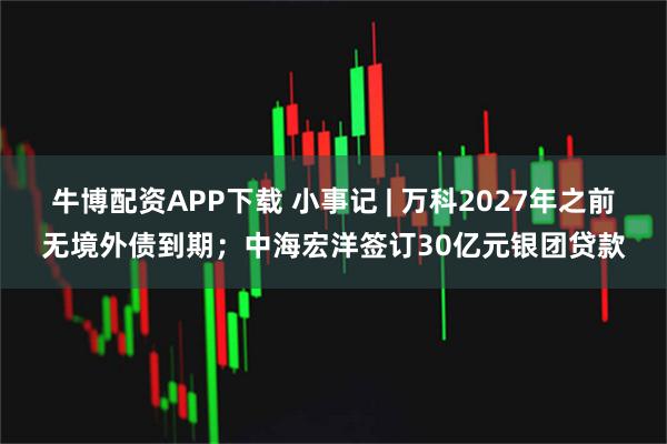 牛博配资APP下载 小事记 | 万科2027年之前无境外债到期；中海宏洋签订30亿元银团贷款