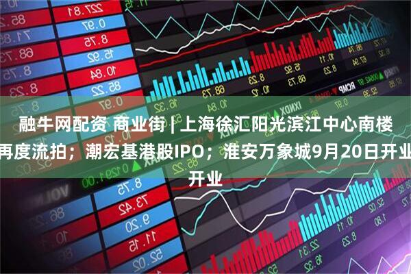 融牛网配资 商业街 | 上海徐汇阳光滨江中心南楼再度流拍;潮宏基港股IPO;淮安万象城9月20日开业