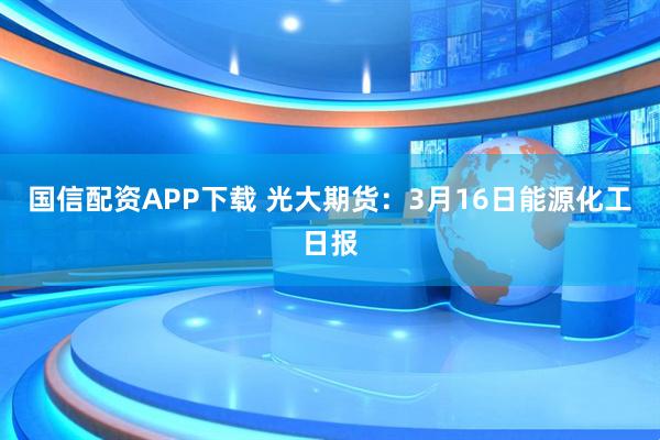 国信配资APP下载 光大期货：3月16日能源化工日报