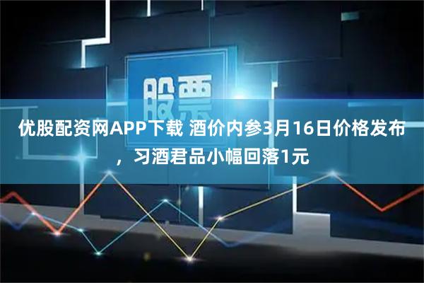 优股配资网APP下载 酒价内参3月16日价格发布,习酒君品小幅回落1元