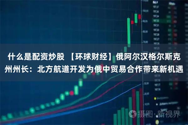 什么是配资炒股 【环球财经】俄阿尔汉格尔斯克州州长:北方航道开发为俄中贸易合作带来新机遇
