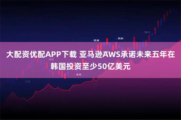 大配资优配APP下载 亚马逊AWS承诺未来五年在韩国投资至少50亿美元