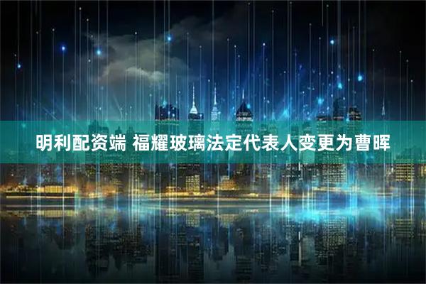明利配资端 福耀玻璃法定代表人变更为曹晖