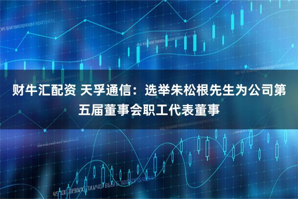 财牛汇配资 天孚通信：选举朱松根先生为公司第五届董事会职工代表董事