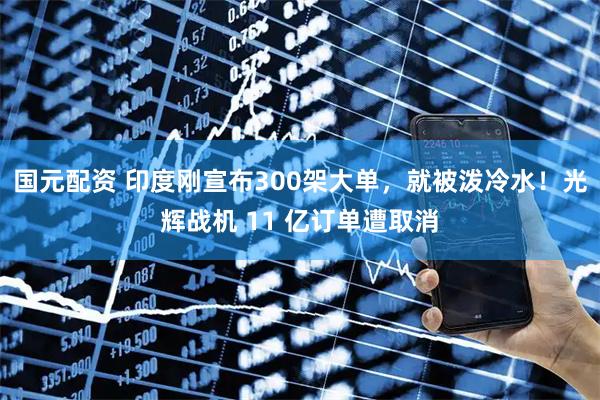 国元配资 印度刚宣布300架大单，就被泼冷水！光辉战机 11 亿订单遭取消
