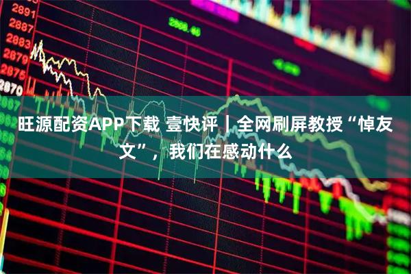 旺源配资APP下载 壹快评｜全网刷屏教授“悼友文”，我们在感动什么