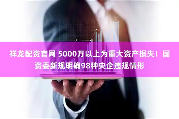 祥龙配资官网 5000万以上为重大资产损失！国资委新规明确98种央企违规情形
