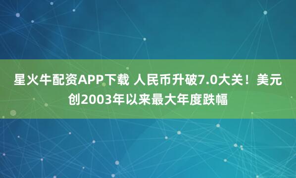 星火牛配资APP下载 人民币升破7.0大关！美元创2003年以来最大年度跌幅
