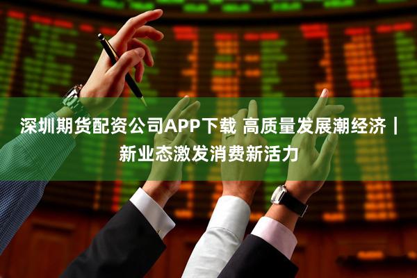 深圳期货配资公司APP下载 高质量发展潮经济｜新业态激发消费新活力