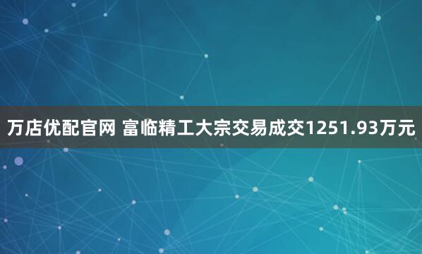 万店优配官网 富临精工大宗交易成交1251.93万元
