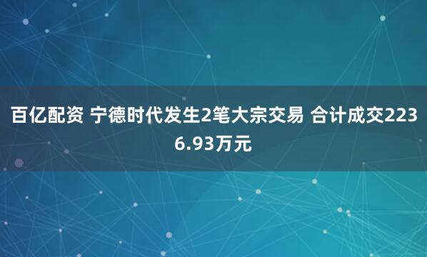 百亿配资 宁德时代发生2笔大宗交易 合计成交2236.93万元