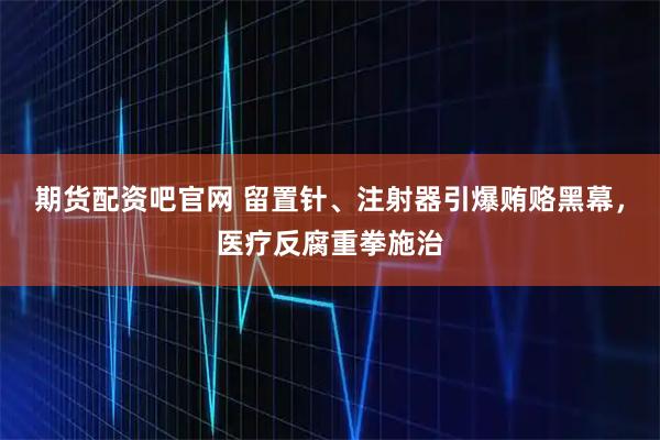 期货配资吧官网 留置针、注射器引爆贿赂黑幕，医疗反腐重拳施治