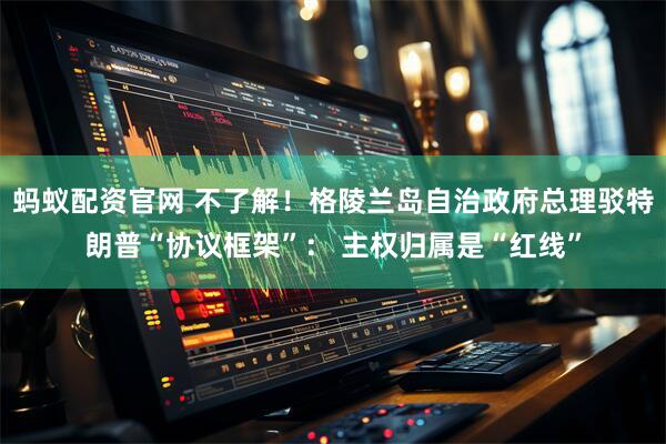 蚂蚁配资官网 不了解！格陵兰岛自治政府总理驳特朗普“协议框架”： 主权归属是“红线”