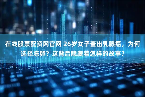 在线股票配资网官网 26岁女子查出乳腺癌，为何选择冻卵？这背后隐藏着怎样的故事？
