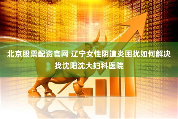 北京股票配资官网 辽宁女性阴道炎困扰如何解决找沈阳沈大妇科医院