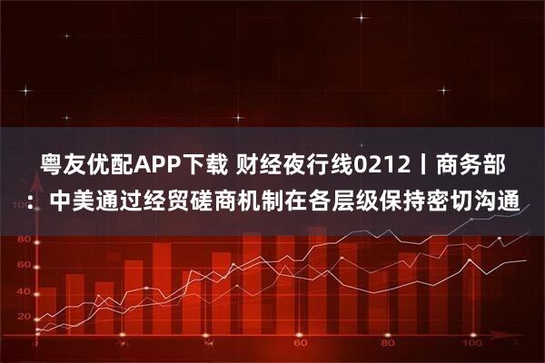 粤友优配APP下载 财经夜行线0212丨商务部：中美通过经贸磋商机制在各层级保持密切沟通