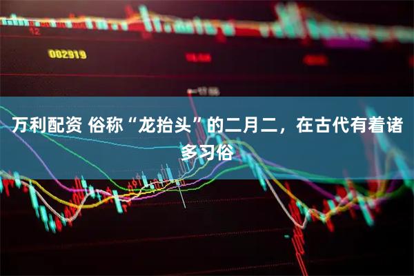 万利配资 俗称“龙抬头”的二月二，在古代有着诸多习俗