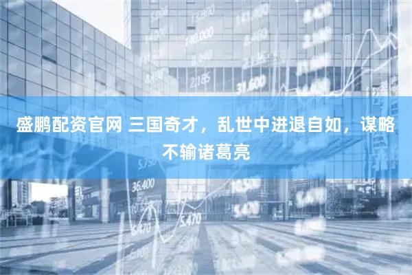 盛鹏配资官网 三国奇才,乱世中进退自如,谋略不输诸葛亮