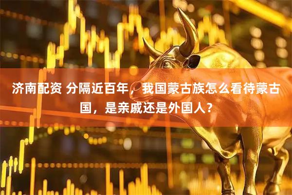济南配资 分隔近百年，我国蒙古族怎么看待蒙古国，是亲戚还是外国人？